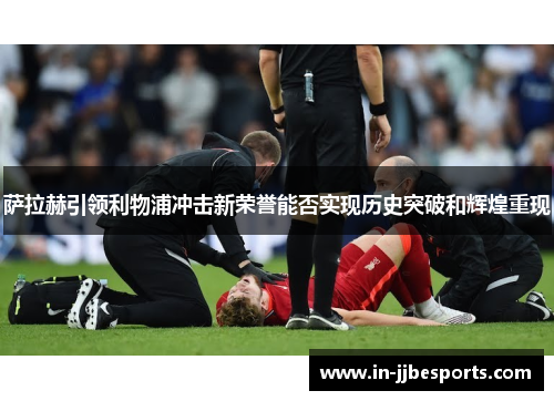 萨拉赫引领利物浦冲击新荣誉能否实现历史突破和辉煌重现