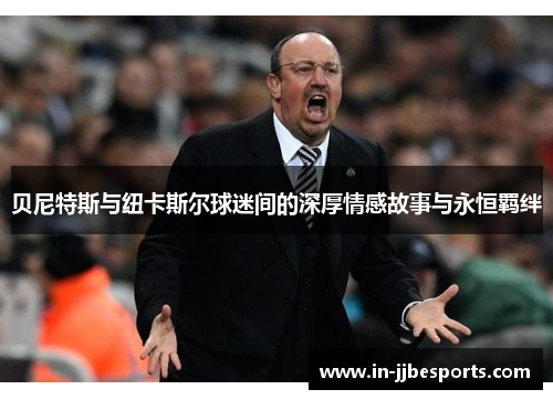 贝尼特斯与纽卡斯尔球迷间的深厚情感故事与永恒羁绊 贝尼特斯与纽卡斯尔球迷间的深厚情感故事与永恒羁绊