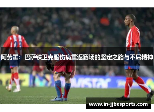 阿劳霍：巴萨铁卫克服伤病重返赛场的坚定之路与不屈精神