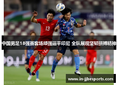 中国男足18强赛客场顽强逼平印尼 全队展现坚韧拼搏精神 中国男足18强赛客场顽强逼平印尼 全队展现坚韧拼搏精神