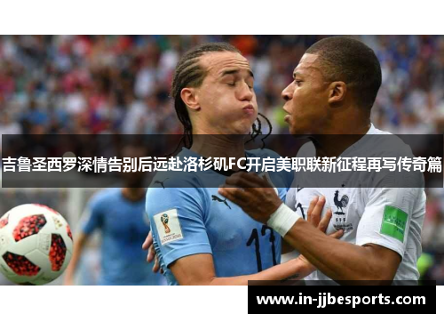 吉鲁圣西罗深情告别后远赴洛杉矶FC开启美职联新征程再写传奇篇 吉鲁圣西罗深情告别后远赴洛杉矶FC开启美职联新征程再写传奇篇